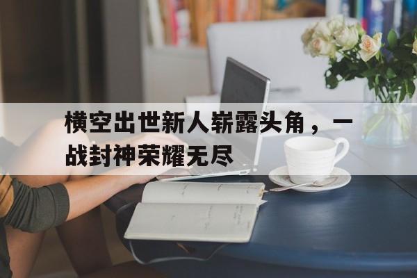 包含横空出世新人崭露头角，一战封神荣耀无尽的词条